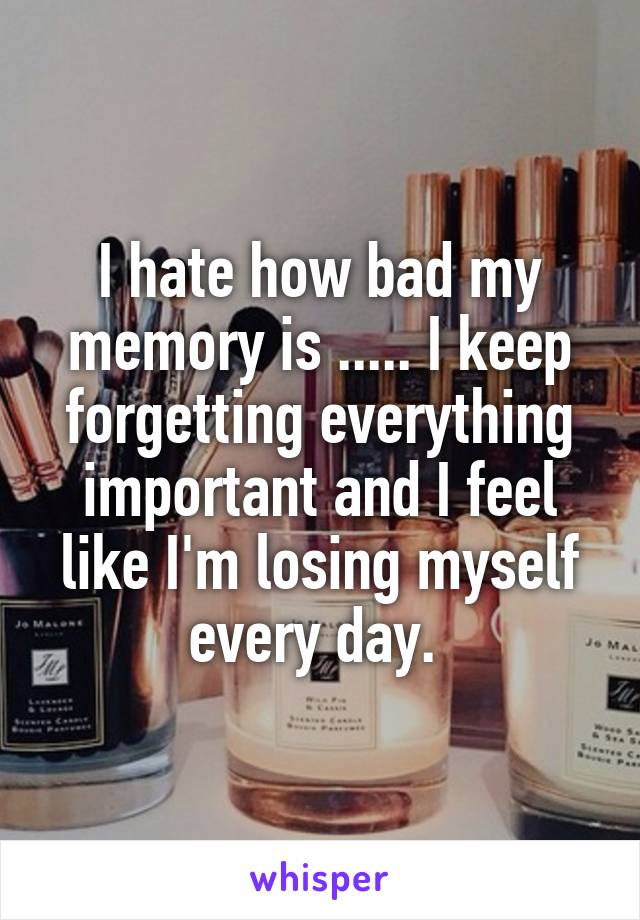 I hate how bad my memory is ..... I keep forgetting everything important and I feel like I'm losing myself every day. 