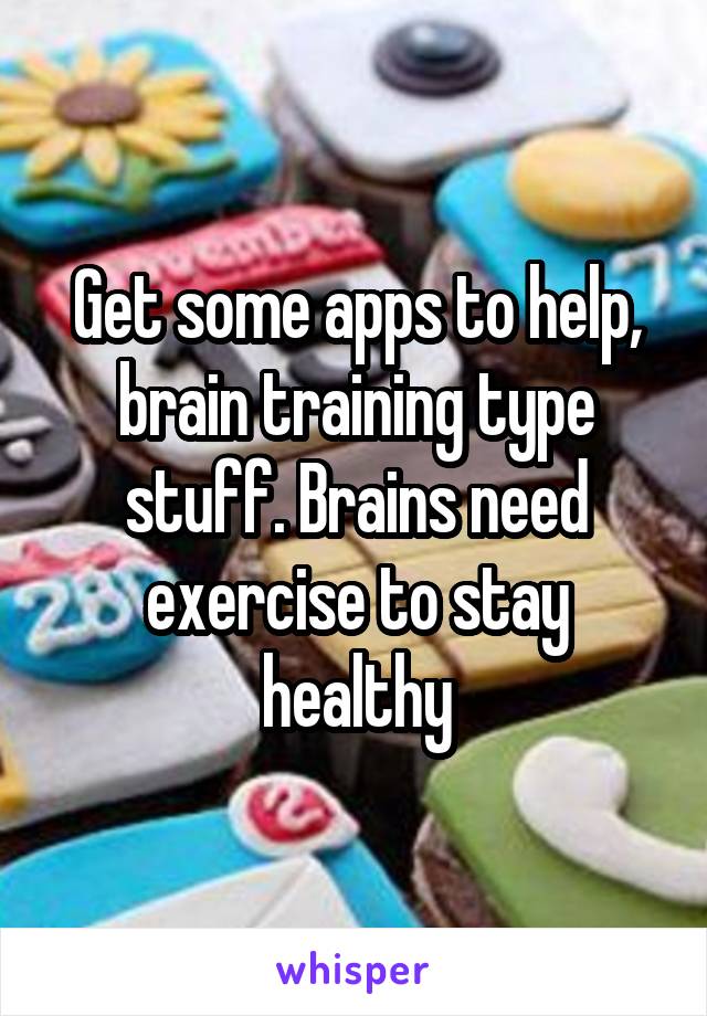 Get some apps to help, brain training type stuff. Brains need exercise to stay healthy