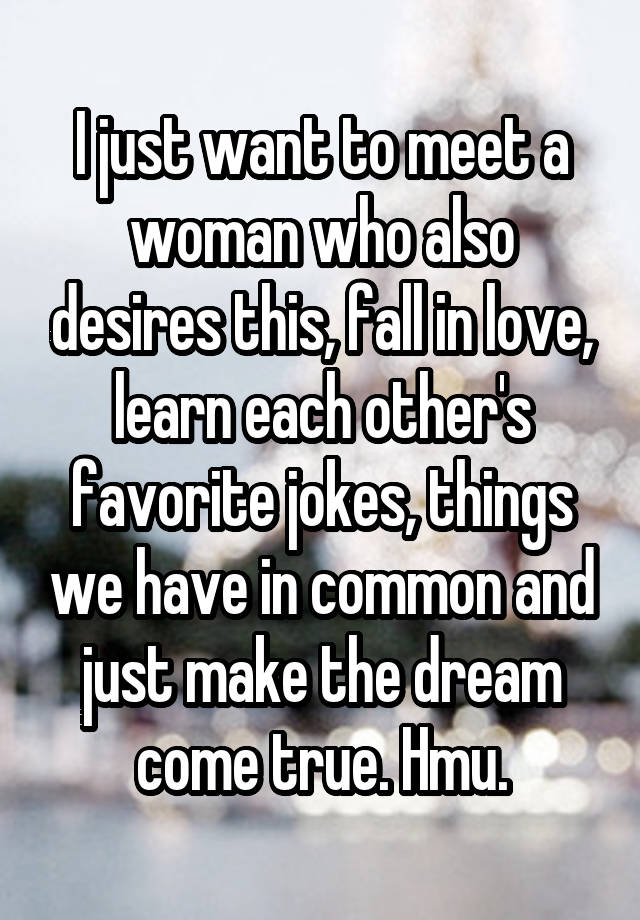 I just want to meet a woman who also desires this, fall in love, learn each other's favorite jokes, things we have in common and just make the dream come true. Hmu.