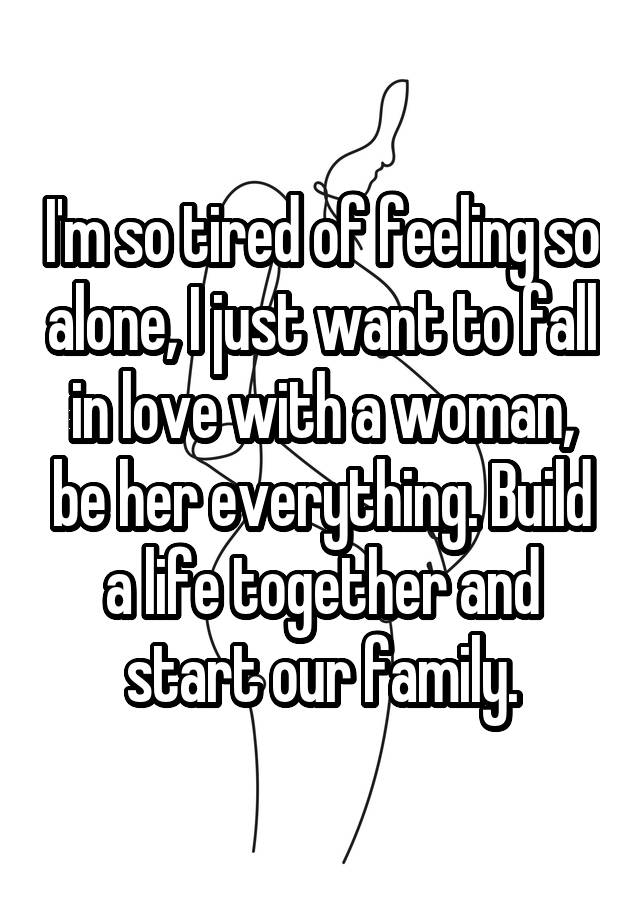 I'm so tired of feeling so alone, I just want to fall in love with a woman, be her everything. Build a life together and start our family.