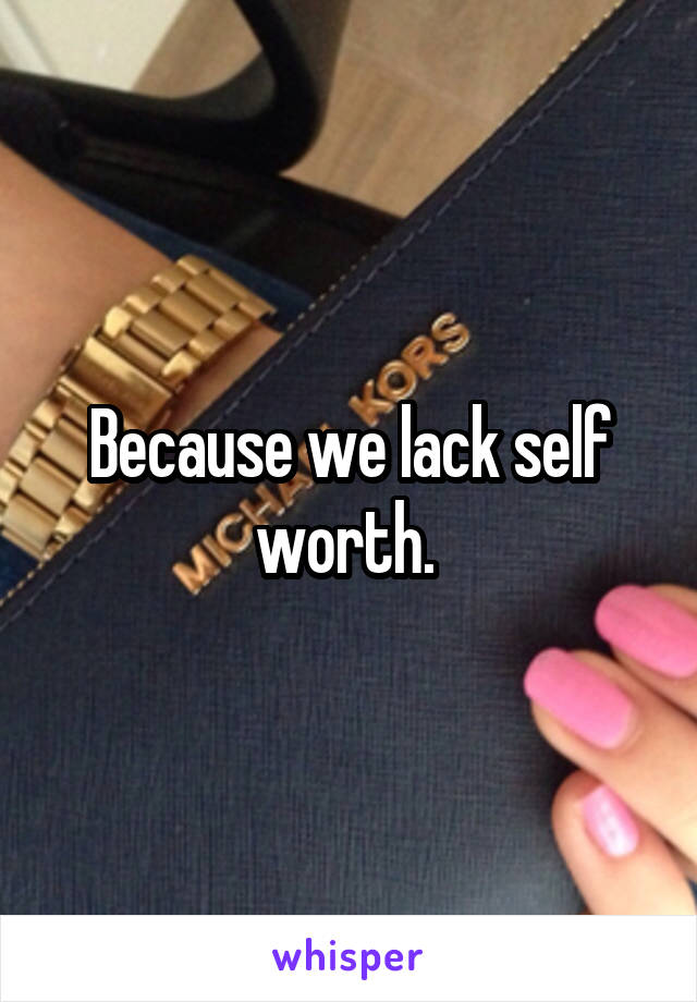 Because we lack self worth. 