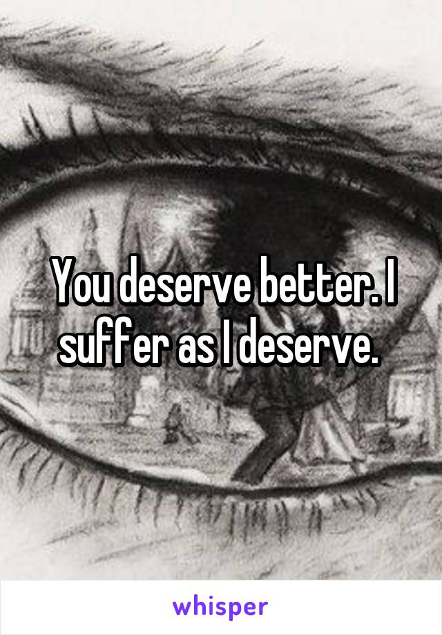 You deserve better. I suffer as I deserve. 