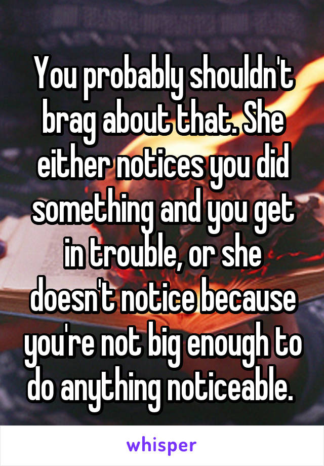 You probably shouldn't brag about that. She either notices you did something and you get in trouble, or she doesn't notice because you're not big enough to do anything noticeable. 