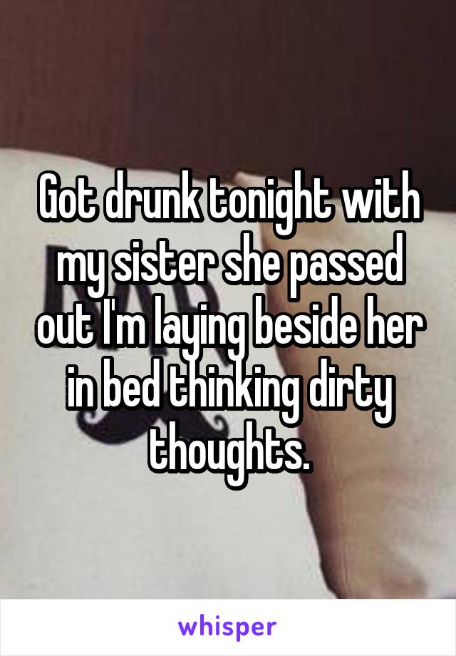 Got drunk tonight with my sister she passed out I'm laying beside her in bed thinking dirty thoughts.