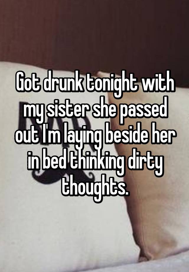 Got drunk tonight with my sister she passed out I'm laying beside her in bed thinking dirty thoughts.