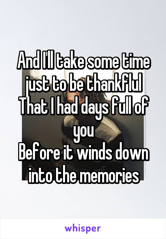 And I'll take some time just to be thankflul
That I had days full of you
Before it winds down into the memories