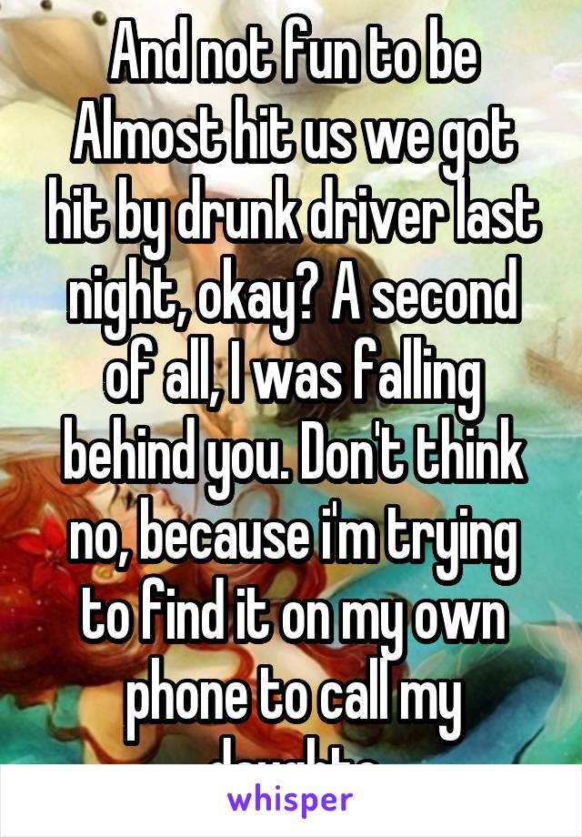 And not fun to be Almost hit us we got hit by drunk driver last night, okay? A second of all, I was falling behind you. Don't think no, because i'm trying to find it on my own phone to call my daughte