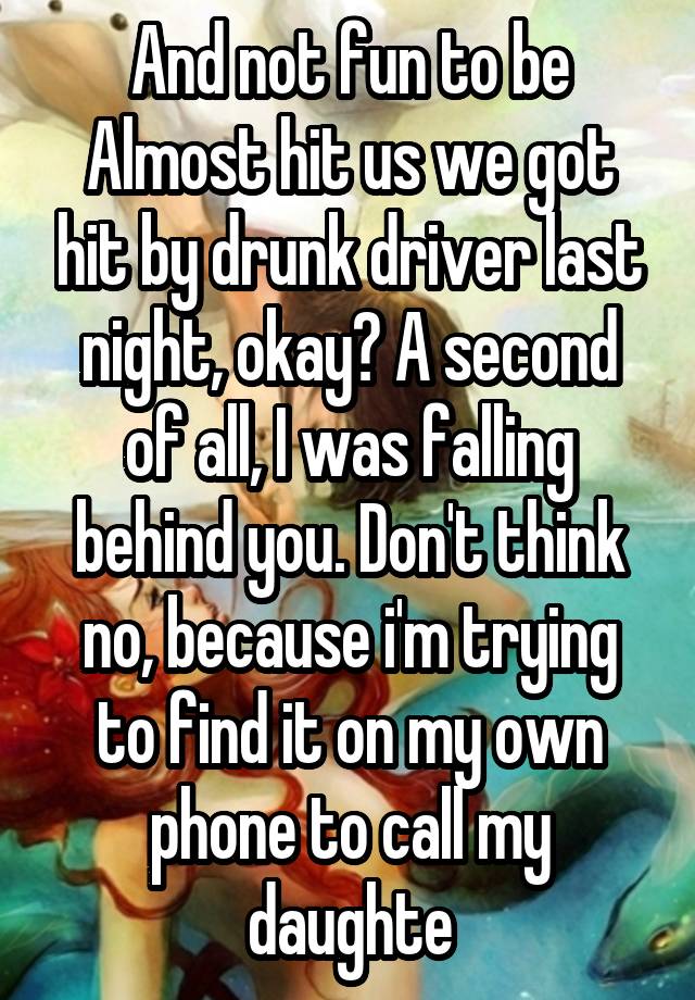 And not fun to be Almost hit us we got hit by drunk driver last night, okay? A second of all, I was falling behind you. Don't think no, because i'm trying to find it on my own phone to call my daughte