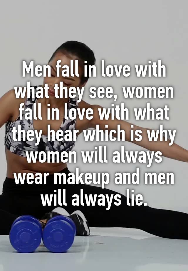 Men fall in love with what they see, women fall in love with what they hear which is why women will always wear makeup and men will always lie.