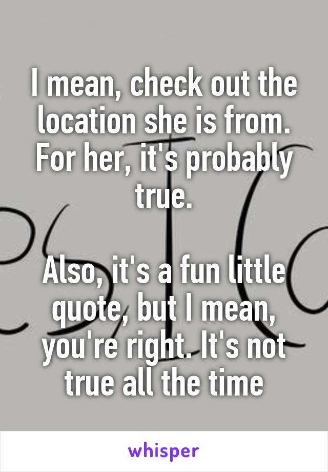 I mean, check out the location she is from.
For her, it's probably true.

Also, it's a fun little quote, but I mean, you're right. It's not true all the time