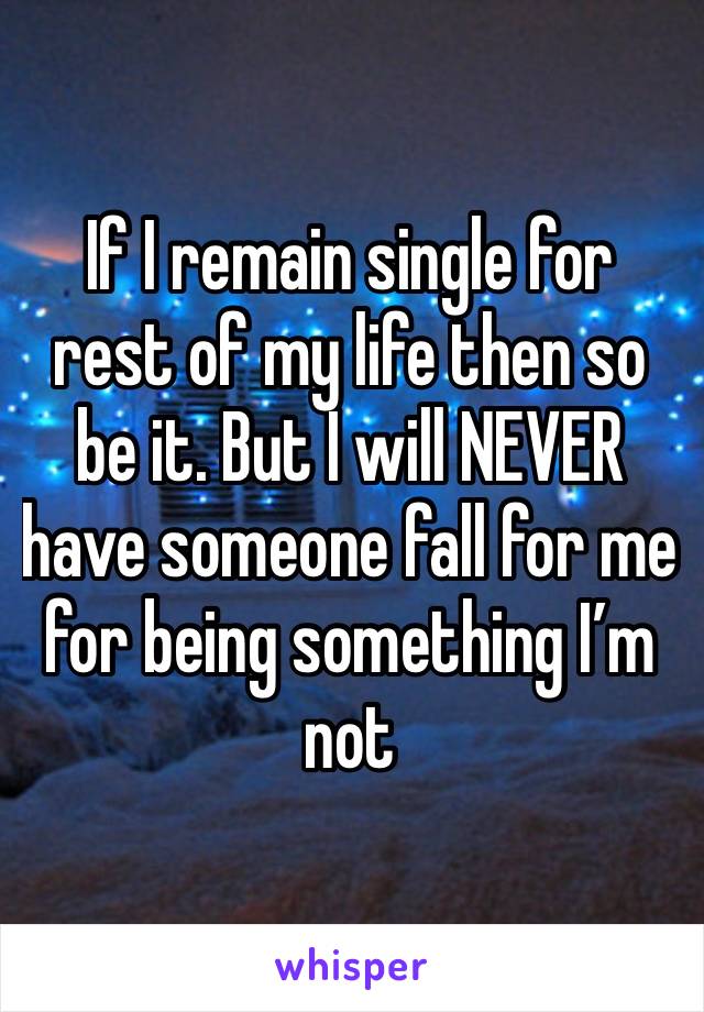 If I remain single for rest of my life then so be it. But I will NEVER have someone fall for me for being something I’m not