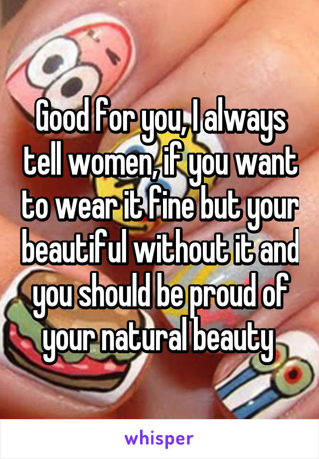 Good for you, I always tell women, if you want to wear it fine but your beautiful without it and you should be proud of your natural beauty 