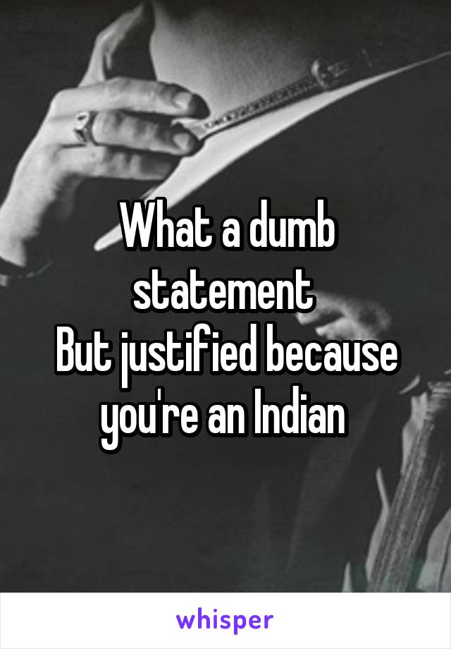 What a dumb statement 
But justified because you're an Indian 