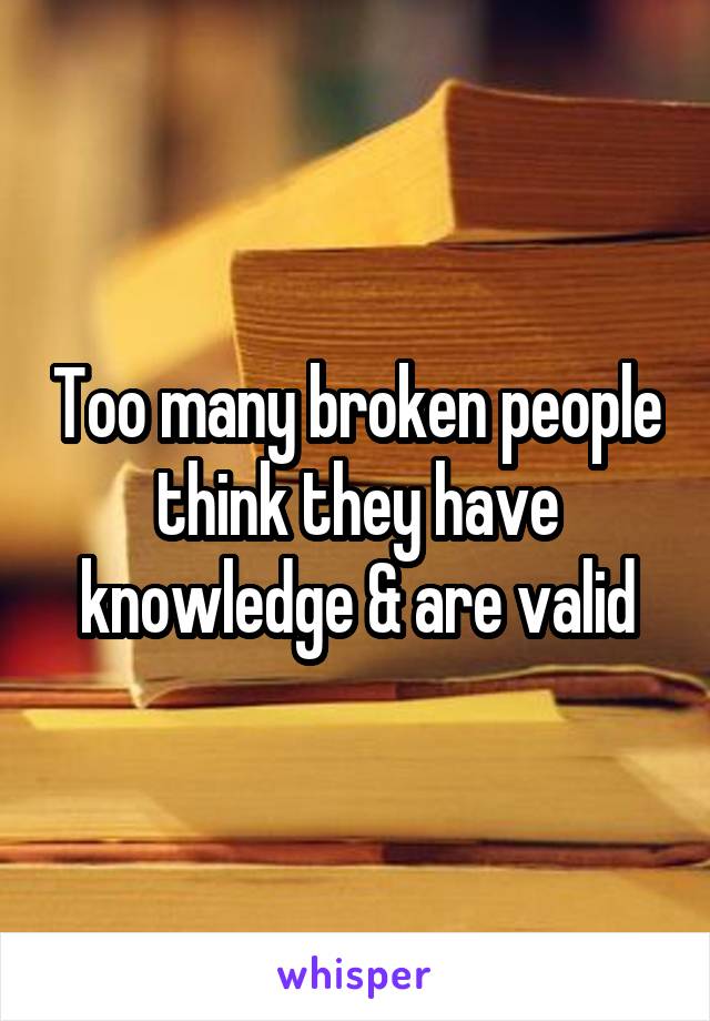 Too many broken people think they have knowledge & are valid