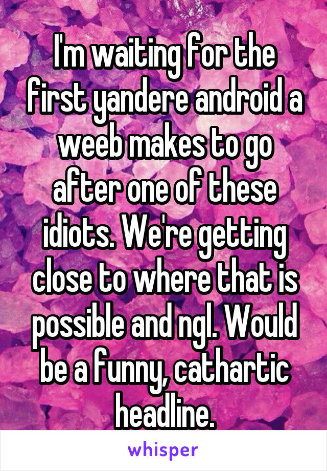 I'm waiting for the first yandere android a weeb makes to go after one of these idiots. We're getting close to where that is possible and ngl. Would be a funny, cathartic headline.