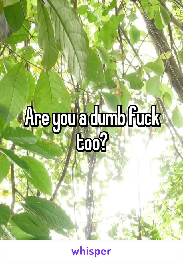 Are you a dumb fuck too?