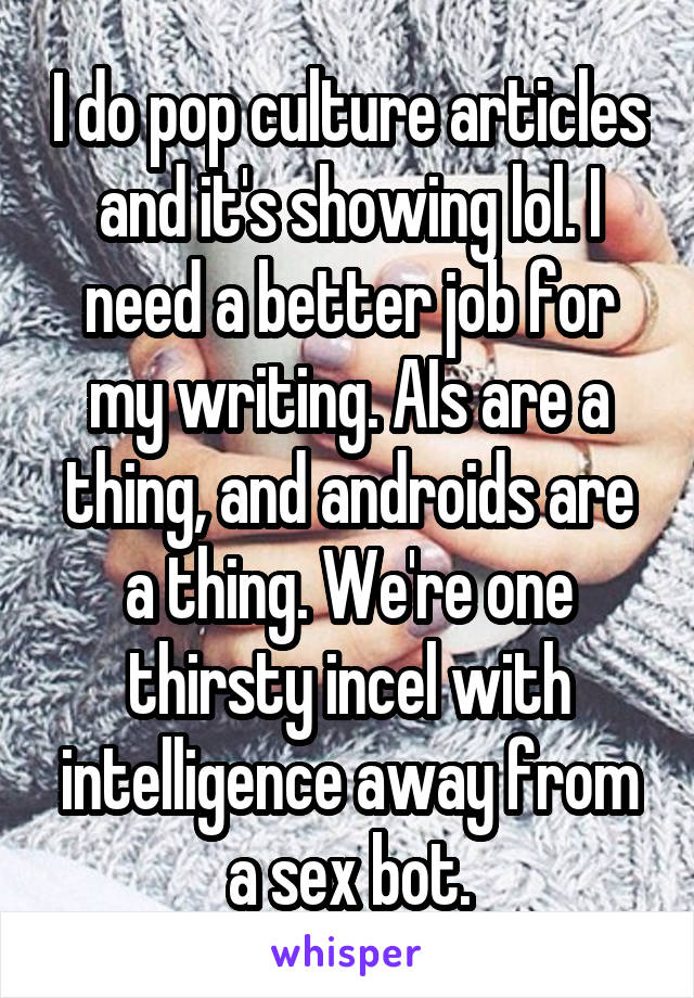 I do pop culture articles and it's showing lol. I need a better job for my writing. AIs are a thing, and androids are a thing. We're one thirsty incel with intelligence away from a sex bot.