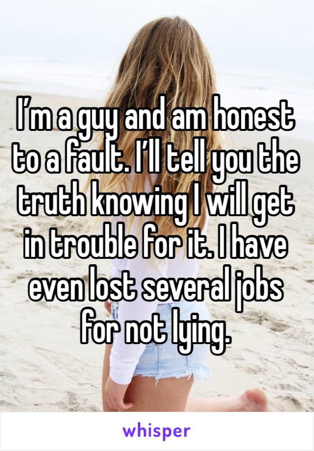 I’m a guy and am honest to a fault. I’ll tell you the truth knowing I will get in trouble for it. I have even lost several jobs for not lying.