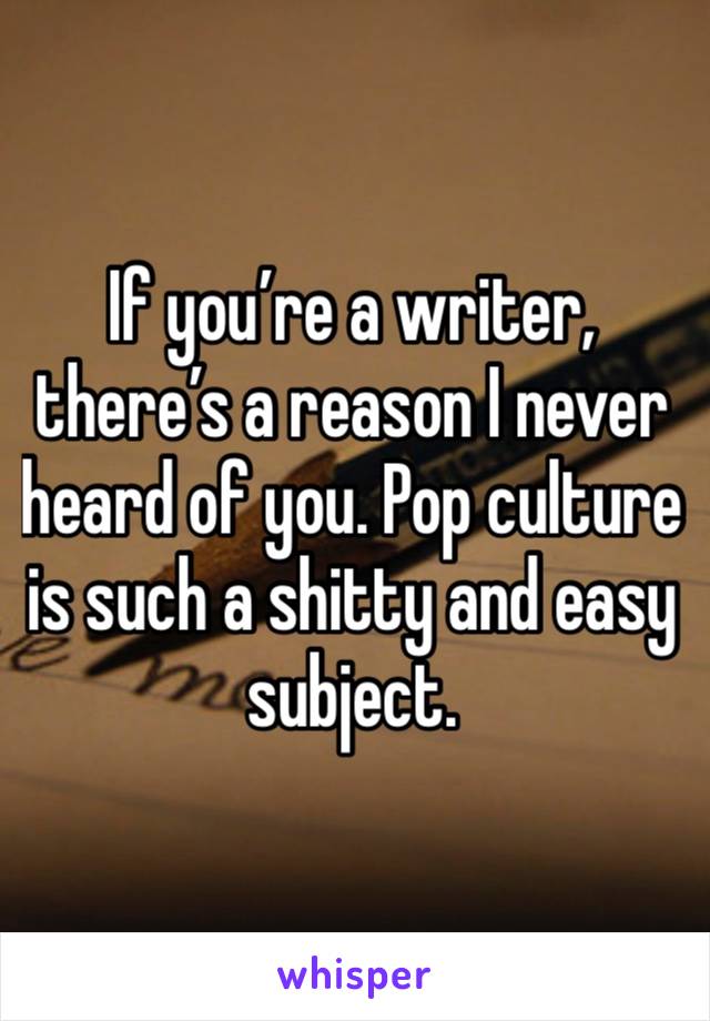 If you’re a writer, there’s a reason I never heard of you. Pop culture is such a shitty and easy subject.