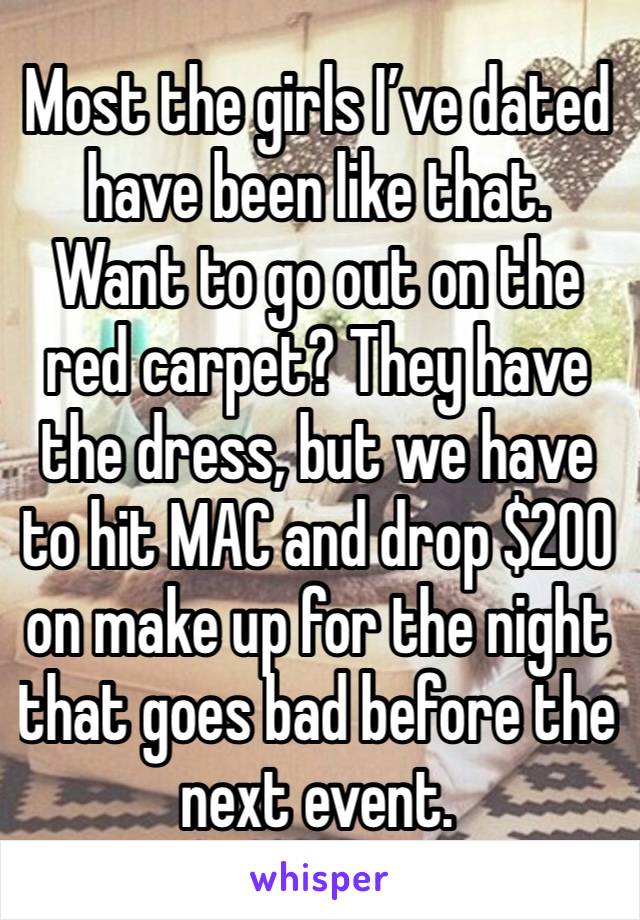 Most the girls I’ve dated have been like that. Want to go out on the red carpet? They have the dress, but we have to hit MAC and drop $200 on make up for the night that goes bad before the next event.