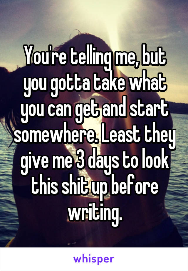 You're telling me, but you gotta take what you can get and start somewhere. Least they give me 3 days to look this shit up before writing.