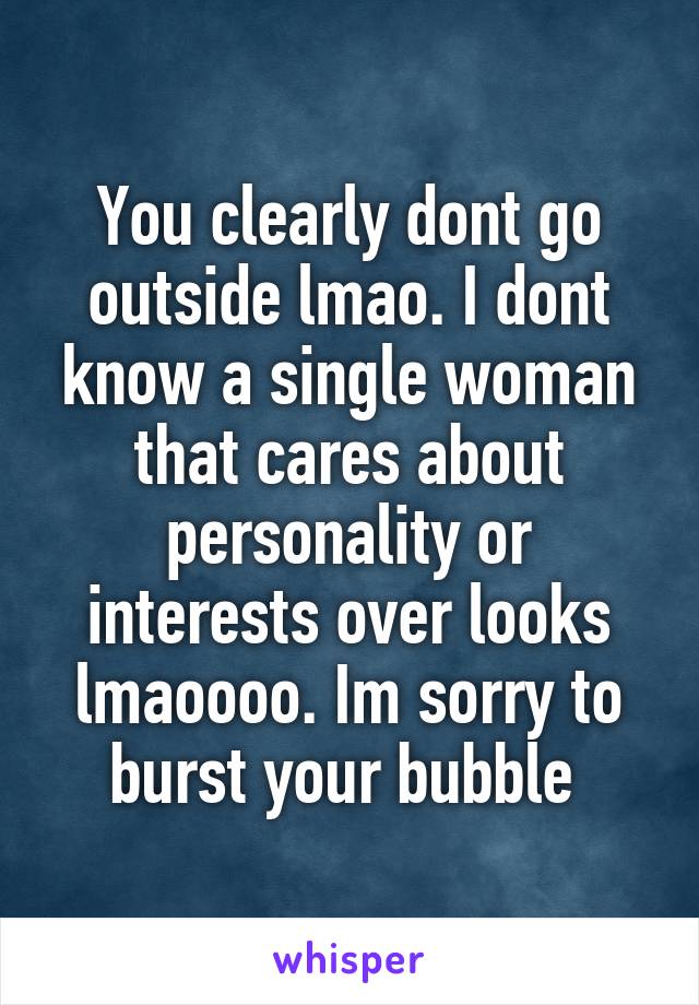 You clearly dont go outside lmao. I dont know a single woman that cares about personality or interests over looks lmaoooo. Im sorry to burst your bubble 