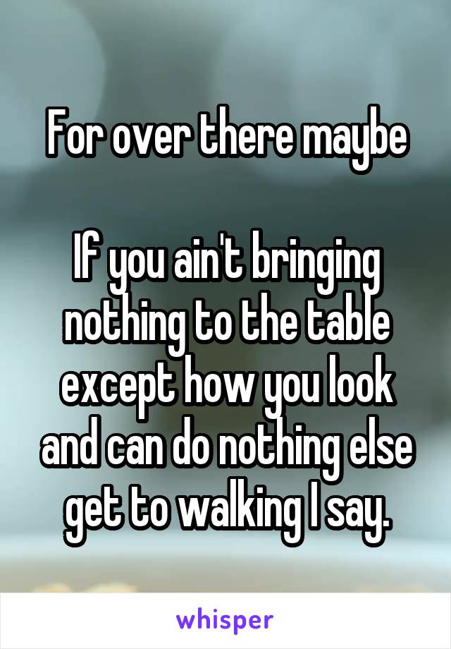 For over there maybe

If you ain't bringing nothing to the table except how you look and can do nothing else get to walking I say.