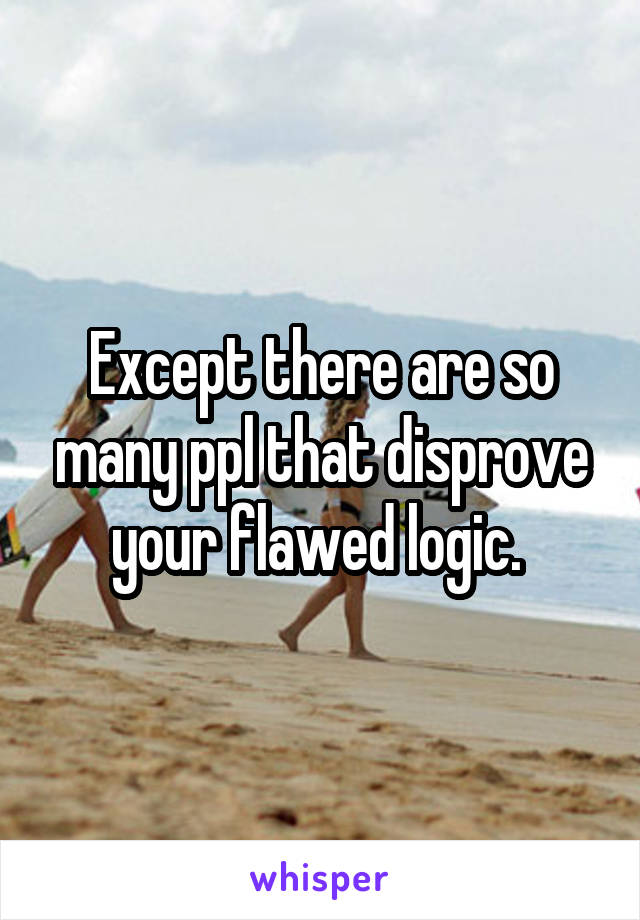 Except there are so many ppl that disprove your flawed logic. 