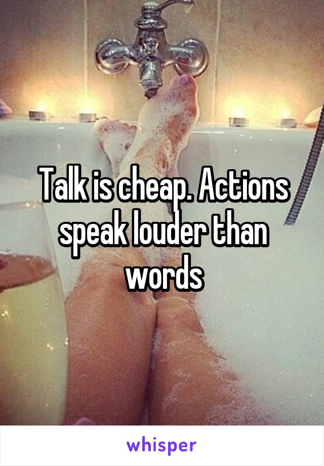 Talk is cheap. Actions speak louder than words