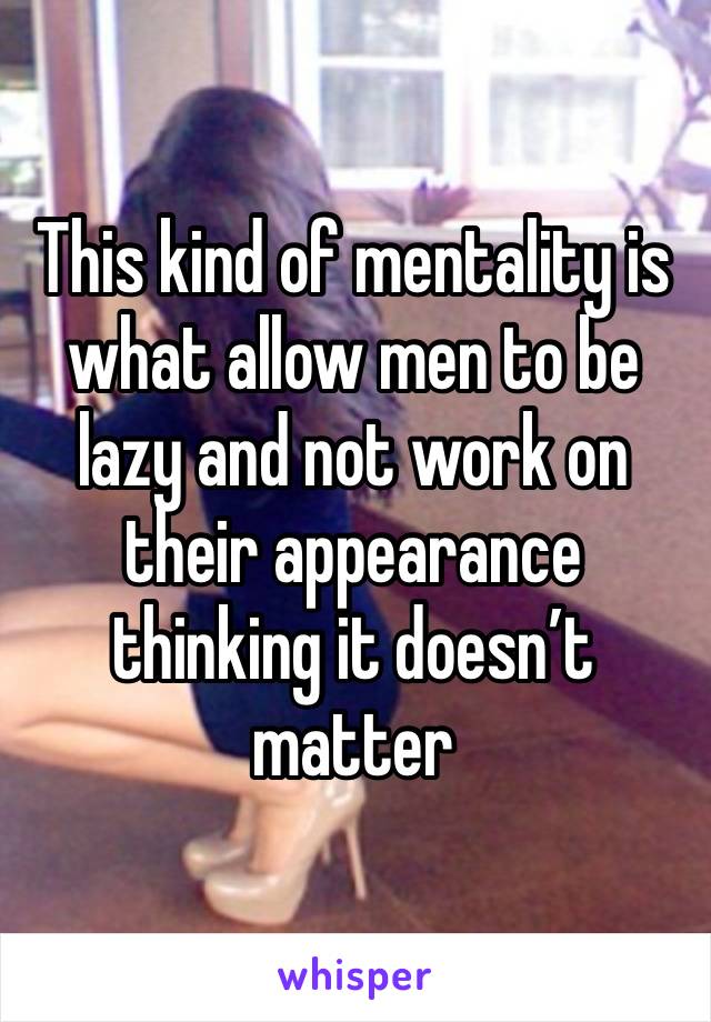 This kind of mentality is what allow men to be lazy and not work on their appearance thinking it doesn’t matter