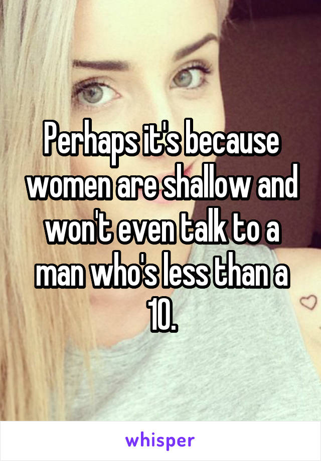 Perhaps it's because women are shallow and won't even talk to a man who's less than a 10.