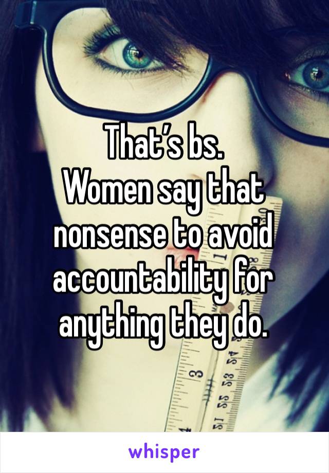 That’s bs.
Women say that nonsense to avoid accountability for anything they do. 