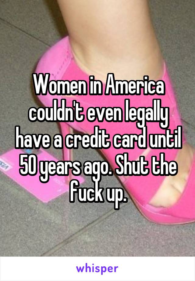 Women in America couldn't even legally have a credit card until 50 years ago. Shut the fuck up.