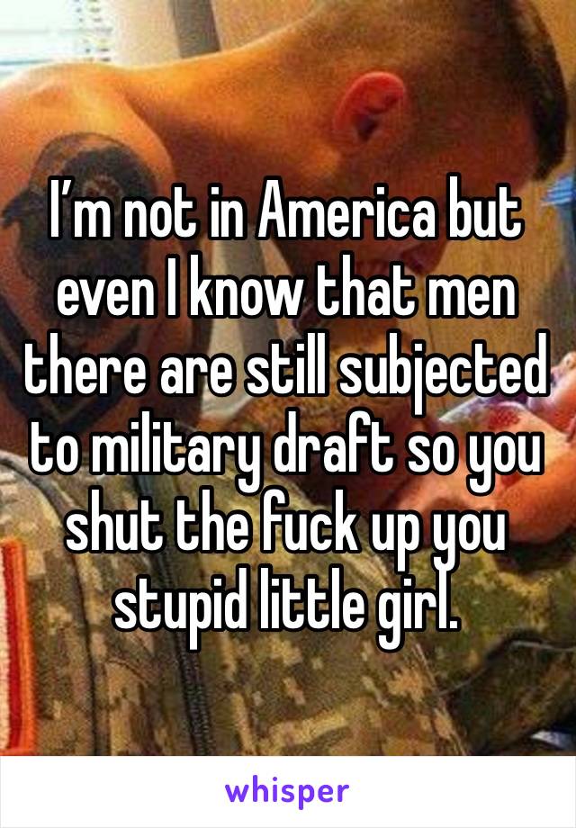 I’m not in America but even I know that men there are still subjected to military draft so you shut the fuck up you stupid little girl.