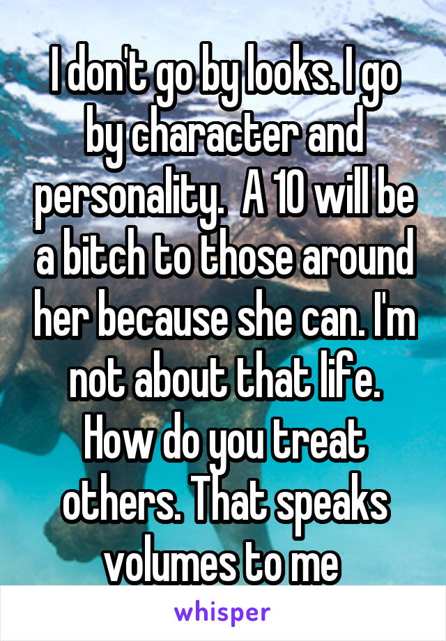 I don't go by looks. I go by character and personality.  A 10 will be a bitch to those around her because she can. I'm not about that life. How do you treat others. That speaks volumes to me 