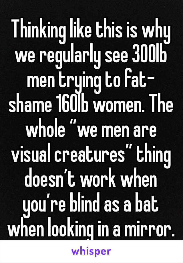 Thinking like this is why we regularly see 300lb men trying to fat-shame 160lb women. The whole “we men are visual creatures” thing doesn’t work when you’re blind as a bat when looking in a mirror.