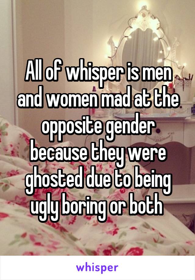 All of whisper is men and women mad at the opposite gender because they were ghosted due to being ugly boring or both 