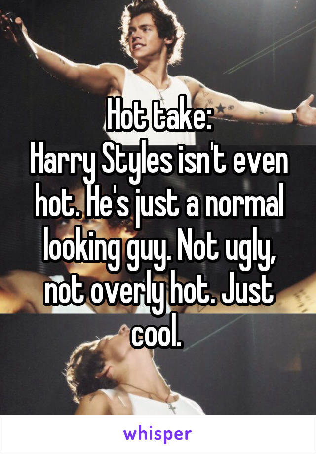 Hot take:
Harry Styles isn't even hot. He's just a normal looking guy. Not ugly, not overly hot. Just cool. 