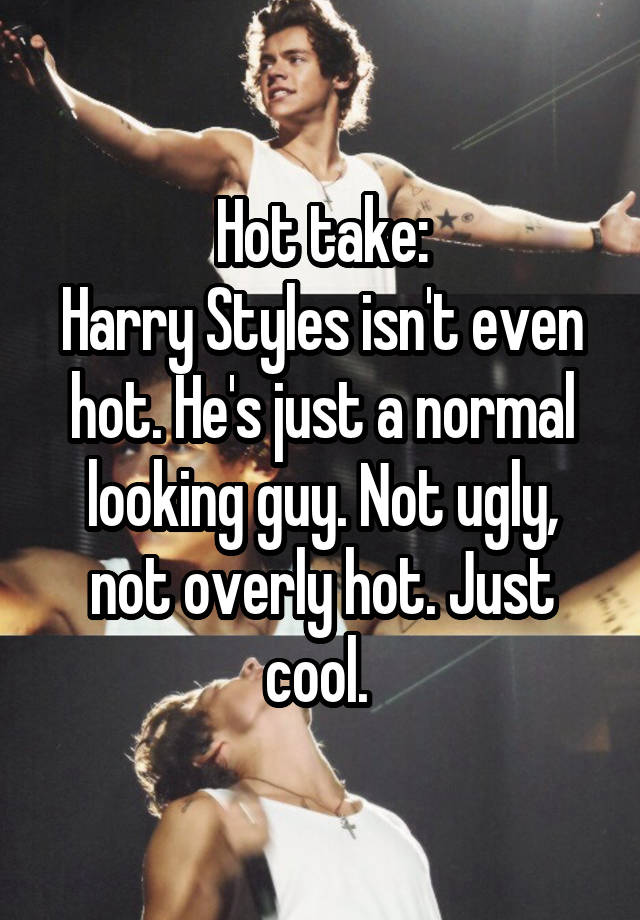 Hot take:
Harry Styles isn't even hot. He's just a normal looking guy. Not ugly, not overly hot. Just cool. 