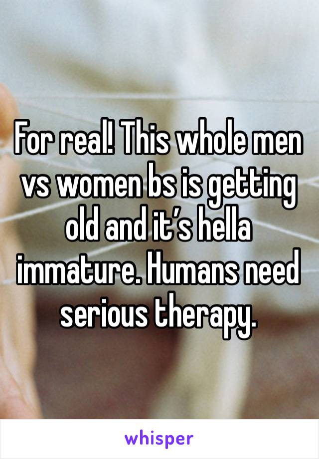 For real! This whole men vs women bs is getting old and it’s hella immature. Humans need serious therapy.