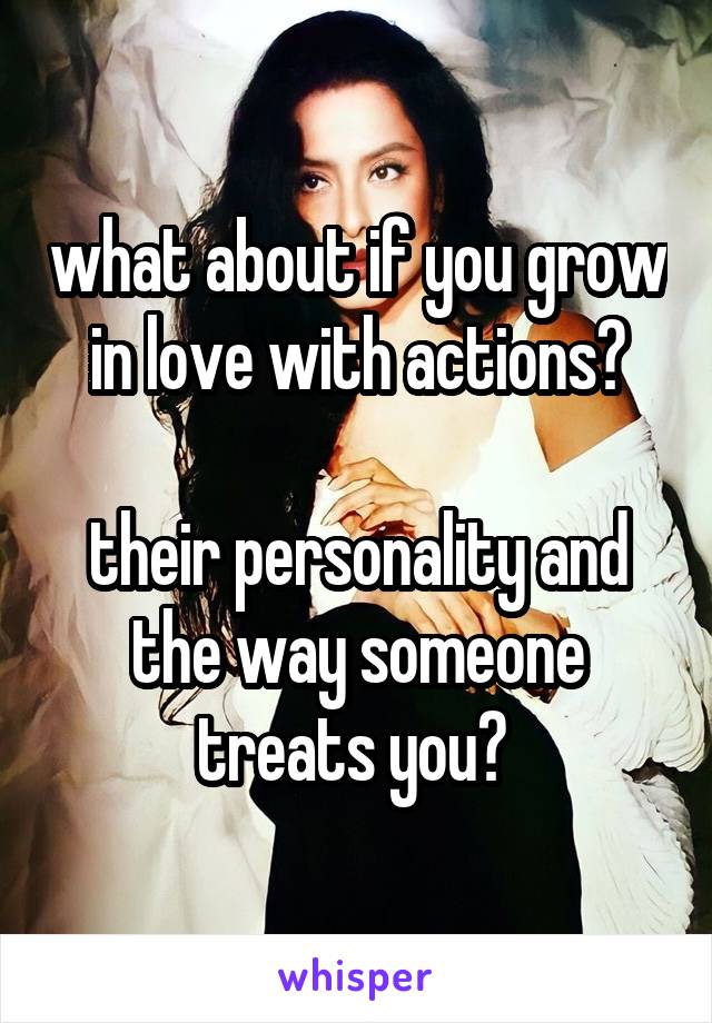 what about if you grow in love with actions?

their personality and the way someone treats you? 