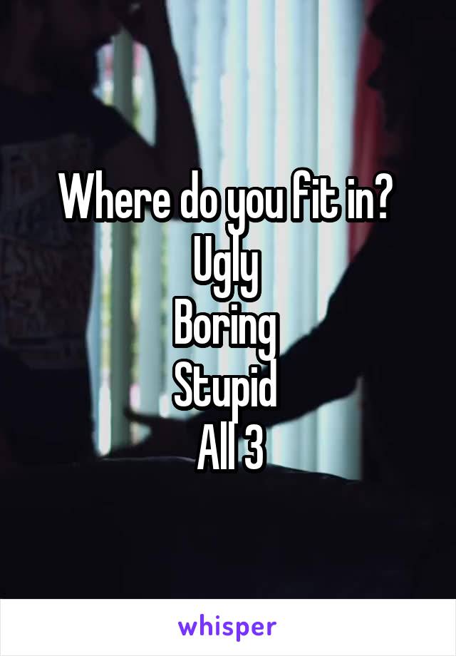 Where do you fit in? 
Ugly 
Boring 
Stupid 
All 3