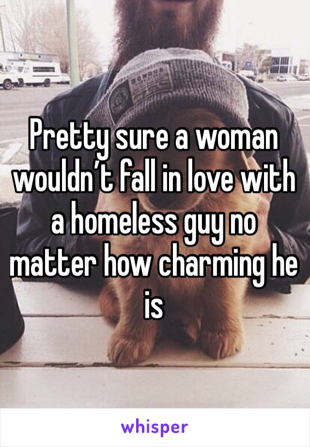 Pretty sure a woman wouldn’t fall in love with a homeless guy no matter how charming he is