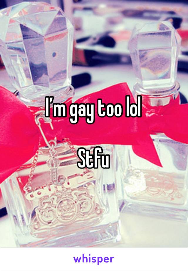 I’m gay too lol 

Stfu