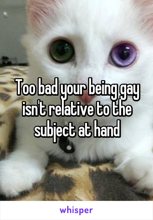 Too bad your being gay isn't relative to the subject at hand