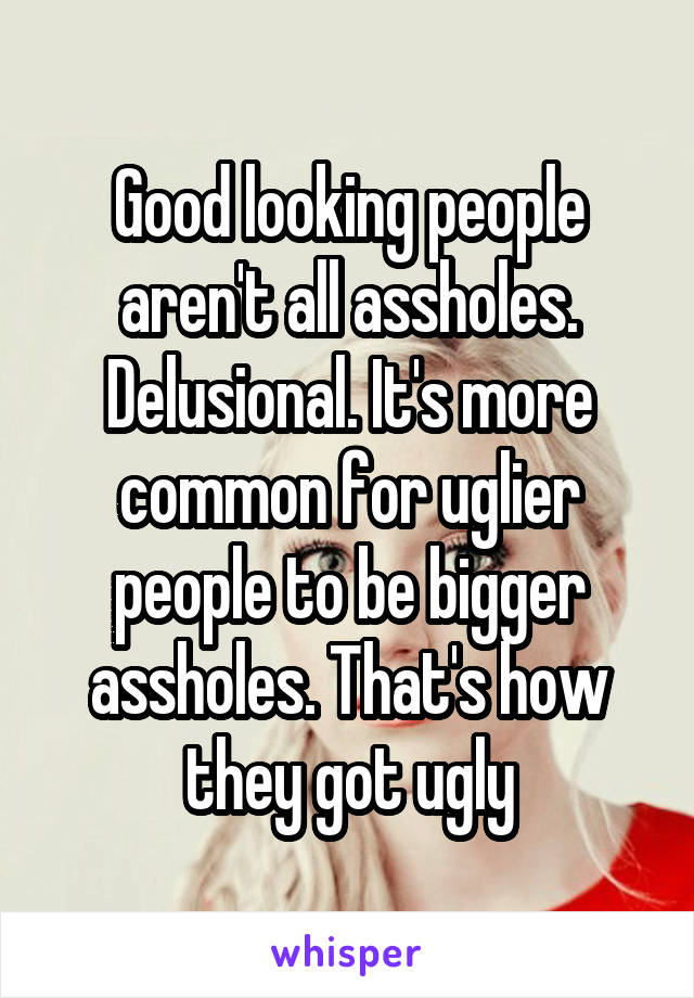 Good looking people aren't all assholes. Delusional. It's more common for uglier people to be bigger assholes. That's how they got ugly