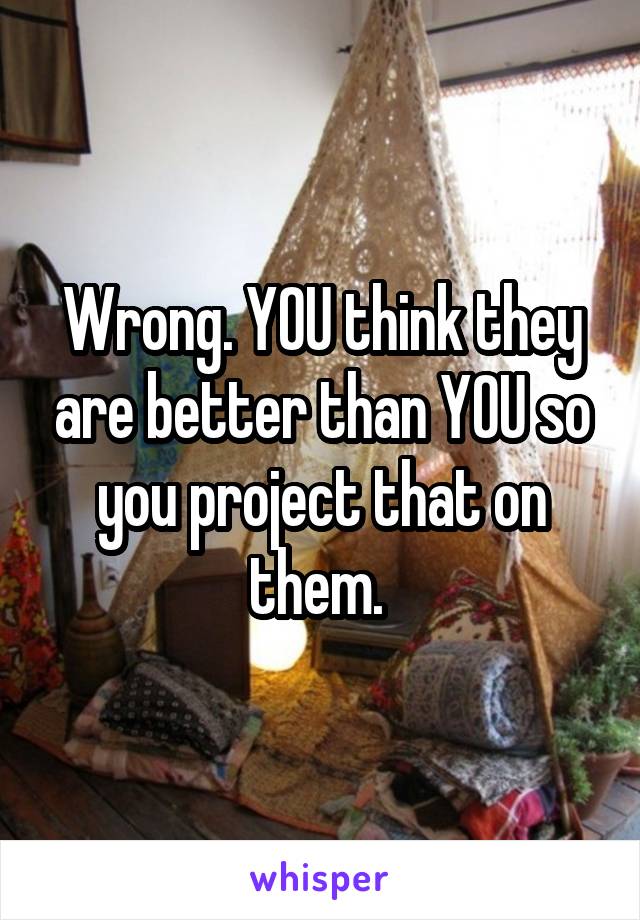 Wrong. YOU think they are better than YOU so you project that on them. 