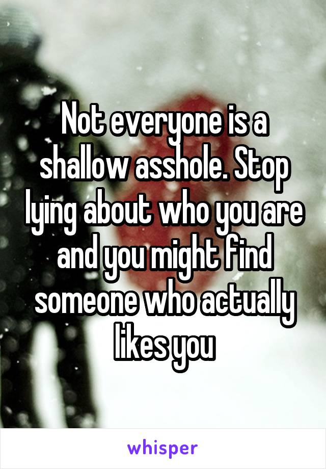 Not everyone is a shallow asshole. Stop lying about who you are and you might find someone who actually likes you