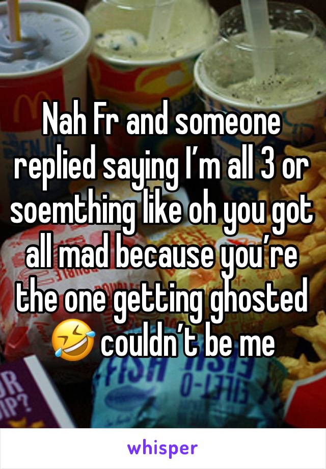 Nah Fr and someone replied saying I’m all 3 or soemthing like oh you got all mad because you’re the one getting ghosted 🤣 couldn’t be me 