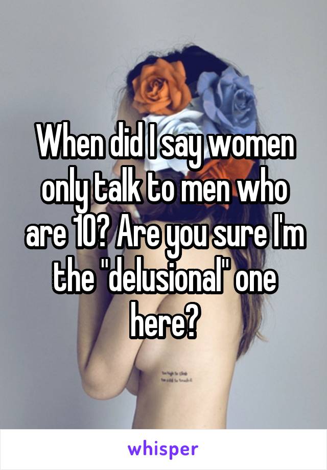 When did I say women only talk to men who are 10? Are you sure I'm the "delusional" one here?